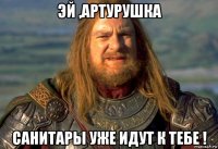 эй ,артурушка санитары уже идут к тебе !