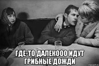  где-то далекооо идут грибные дожди