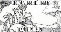 когда левый берег тебя не ждет