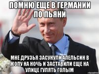 помню еще в германии по пьяни мне друзья засунули апельсин в жопу на ночь и заставили еще на улице гулять голым
