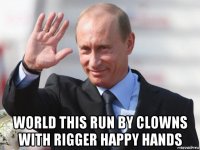  world this run by clowns with rigger happy hands