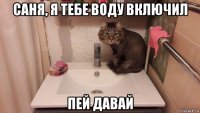 саня, я тебе воду включил пей давай