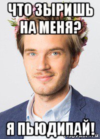 что зыришь на меня? я пьюдипай!