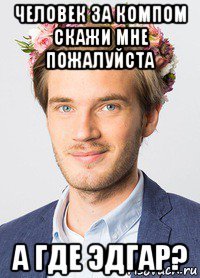 человек за компом скажи мне пожалуйста а где эдгар?