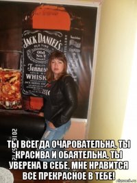  ты всегда очаровательна, ты красива и обаятельна, ты уверена в себе, мне нравится все прекрасное в тебе!