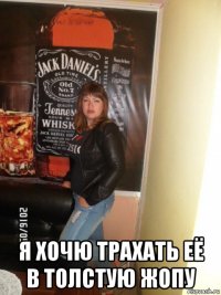  я хочю трахать её в толстую жопу