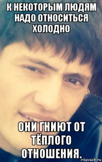 к некоторым людям надо относиться холодно они гниют от тёплого отношения.