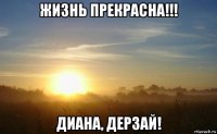 жизнь прекрасна!!! диана, дерзай!