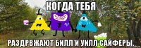 когда тебя раздрвжают билл и уилл сайферы.
