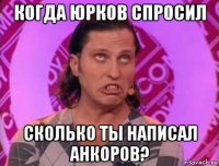 когда юрков спросил сколько ты написал анкоров?