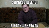 здраров щеглы я больше не буду