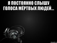 я постоянно слышу голоса мёртвых людей... 