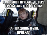 я собрался приехать в тверь и разьебать тебя в танках как видишь я уже приехал