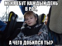 меня ебут каждый день в рот, а чего добился ты?