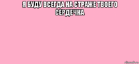я буду всегда на страже твоего сердечка 