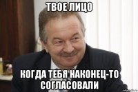 твое лицо когда тебя наконец-то согласовали