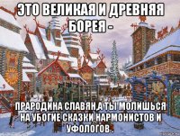 это великая и древняя борея - прародина славян,а ты молишься на убогие сказки нармонистов и уфологов .