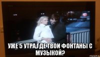  уже 5 утра,где твои фонтаны с музыкой?