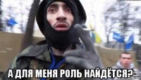  а для меня роль найдётся?