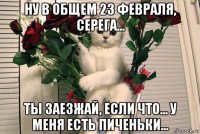 ну в общем 23 февраля, серега... ты заезжай, если что... у меня есть пиченьки...