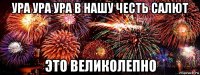 ура ура ура в нашу честь салют это великолепно
