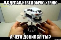 я сделал неведомую херню а чего добился ты?