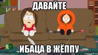 давайте ибаца в жёппу