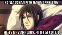 когда узнал, что мама принесла не ту вкусняшку, что ты хотел