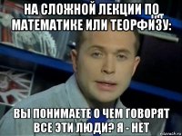 на сложной лекции по математике или теорфизу: вы понимаете о чем говорят все эти люди? я - нет