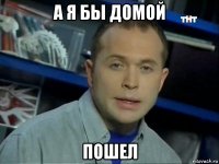 а я бы домой пошел