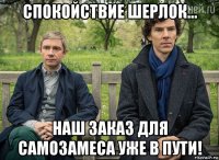 спокойствие шерлок... наш заказ для самозамеса уже в пути!
