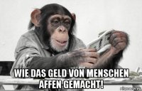  wie das geld von menschen affen gemacht!