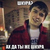шкура? ах да ты же шкура