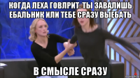 когда леха говлрит. ты завалишь ебальник или тебе сразу выебать в смысле сразу