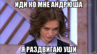 иди ко мне андрюша я раздвигаю уши