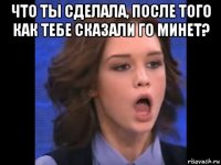 что ты сделала, после того как тебе сказали го минет? 