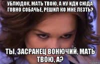 ублюдок, мать твою, а ну иди сюда говно собачье, решил ко мне лезть? ты, засранец вонючий, мать твою, а?