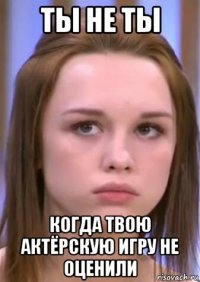 ты не ты когда твою актёрскую игру не оценили