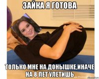 зайка я готова только мне на донышке,иначе на 8 лет улетишь