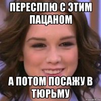 пересплю с этим пацаном а потом посажу в тюрьму
