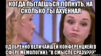 когда пытаешься лопнуть, на сколько ты ахуенная одобренно величайшей конференцией(в сфере мемологии): "в смысле сразу???"