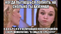 когда пытаешься лопнуть, на сколько ты ахуенная о д о б р е н н о величайшей конференцией(в сфере мемологии): "в смысле сразу???"
