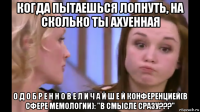 когда пытаешься лопнуть, на сколько ты ахуенная о д о б р е н н о в е л и ч а й ш е й конференцией(в сфере мемологии): "в смысле сразу???"
