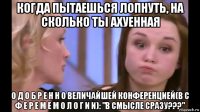 когда пытаешься лопнуть, на сколько ты ахуенная о д о б р е н н о величайшей конференцией(в с ф е р е м е м о л о г и и): "в смысле сразу???"