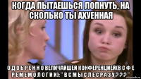 когда пытаешься лопнуть, на сколько ты ахуенная о д о б р е н н о величайшей конференцией(в с ф е р е м е м о л о г и и): " в с м ы с л е с р а з у ? ? ? "