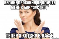 велике прохання не кличте мене в бар ''зустріч'' тепер я ходжу в кафе