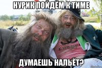 нурик пойдём к тиме думаешь нальёт?