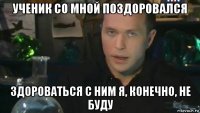 ученик со мной поздоровался здороваться с ним я, конечно, не буду