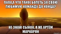 папа,а что такое болеть за свою любимую команду до конца? не знаю сынок, я же артём маркарян