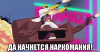  да начнется наркомания!
